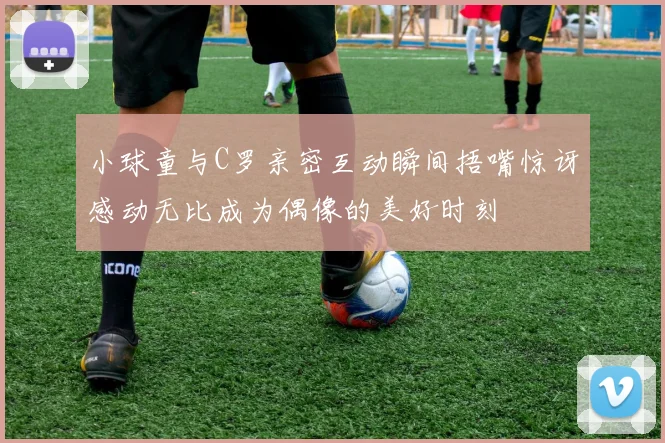 小球童与C罗亲密互动瞬间捂嘴惊讶感动无比成为偶像的美好时刻