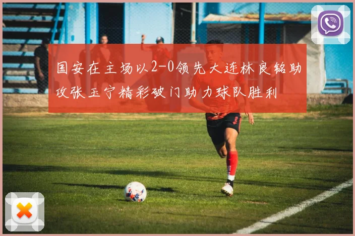 国安在主场以2-0领先大连林良铭助攻张玉宁精彩破门助力球队胜利