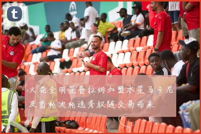 火花全明星普拉姆加盟水星马卡尼及首轮次轮选秀权随交易而来