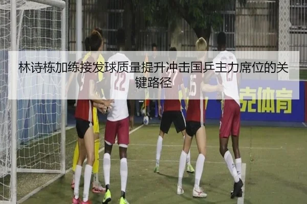 林诗栋加练接发球质量提升冲击国乒主力席位的关键路径
